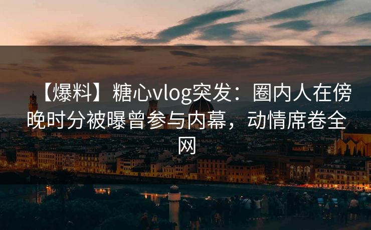 【爆料】糖心vlog突发：圈内人在傍晚时分被曝曾参与内幕，动情席卷全网