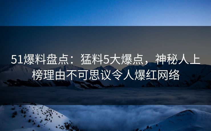 51爆料盘点：猛料5大爆点，神秘人上榜理由不可思议令人爆红网络