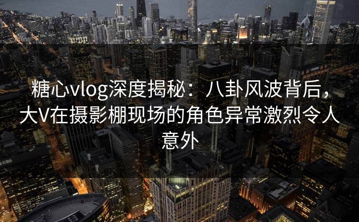 糖心vlog深度揭秘：八卦风波背后，大V在摄影棚现场的角色异常激烈令人意外