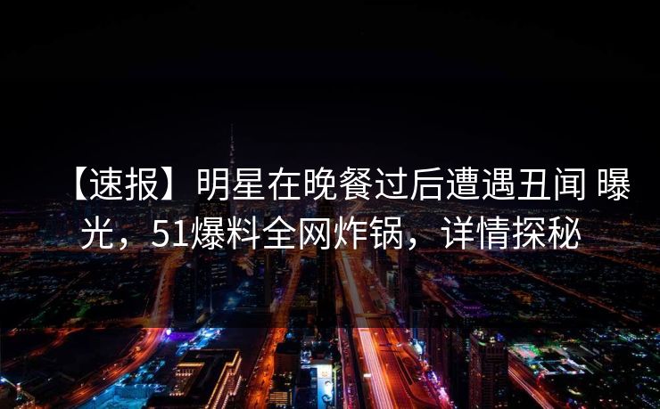 【速报】明星在晚餐过后遭遇丑闻 曝光，51爆料全网炸锅，详情探秘