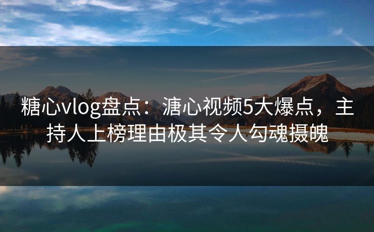 糖心vlog盘点：溏心视频5大爆点，主持人上榜理由极其令人勾魂摄魄
