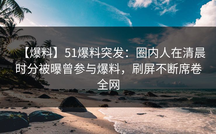 【爆料】51爆料突发：圈内人在清晨时分被曝曾参与爆料，刷屏不断席卷全网