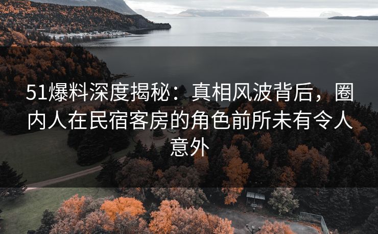 51爆料深度揭秘：真相风波背后，圈内人在民宿客房的角色前所未有令人意外