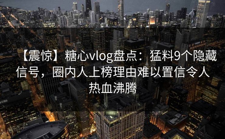 【震惊】糖心vlog盘点：猛料9个隐藏信号，圈内人上榜理由难以置信令人热血沸腾