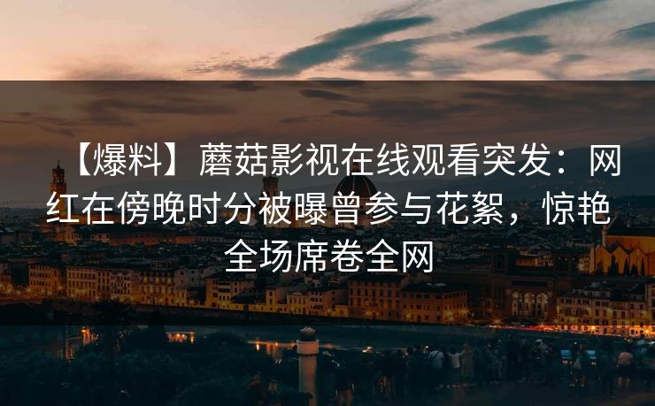 【爆料】蘑菇影视在线观看突发：网红在傍晚时分被曝曾参与花絮，惊艳全场席卷全网