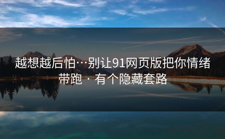 越想越后怕…别让91网页版把你情绪带跑 · 有个隐藏套路