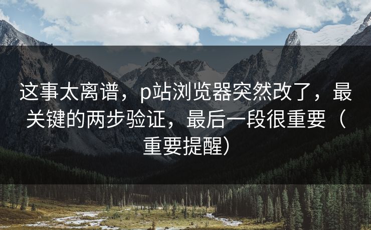 这事太离谱，p站浏览器突然改了，最关键的两步验证，最后一段很重要（重要提醒）