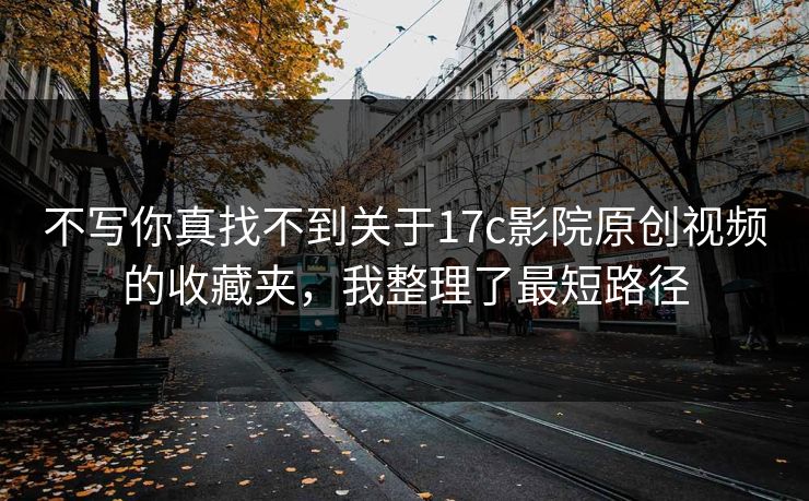 不写你真找不到关于17c影院原创视频的收藏夹，我整理了最短路径