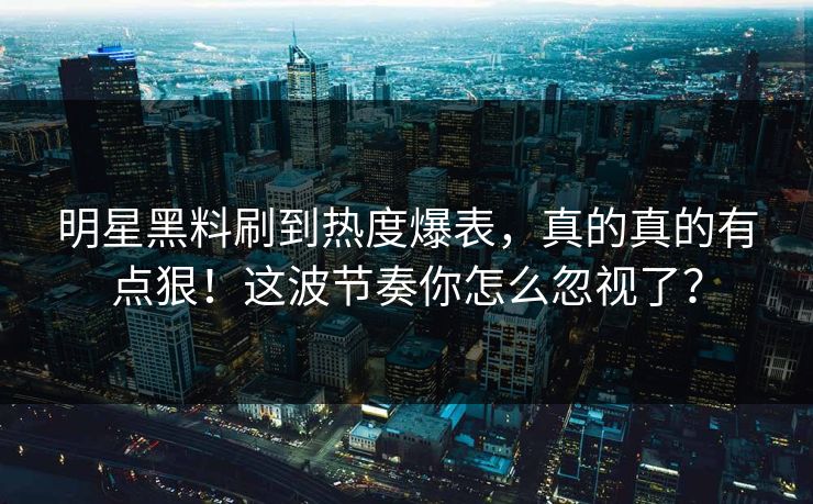 明星黑料刷到热度爆表，真的真的有点狠！这波节奏你怎么忽视了？