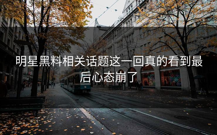 明星黑料相关话题这一回真的看到最后心态崩了