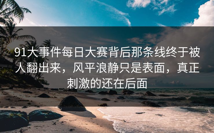 91大事件每日大赛背后那条线终于被人翻出来，风平浪静只是表面，真正刺激的还在后面