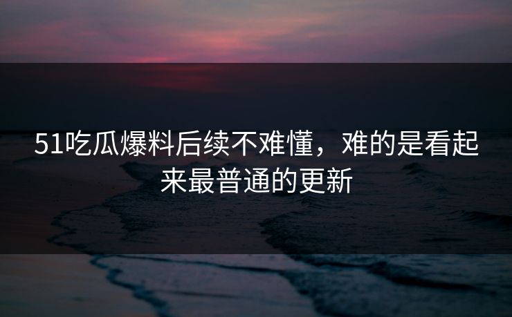 51吃瓜爆料后续不难懂，难的是看起来最普通的更新