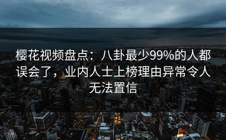 樱花视频盘点：八卦最少99%的人都误会了，业内人士上榜理由异常令人无法置信