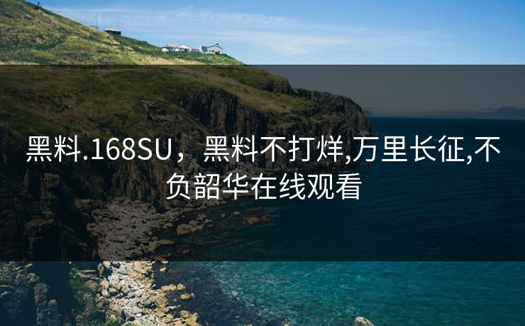 黑料.168SU,黑料不打烊,万里长征,不负韶华在线观看