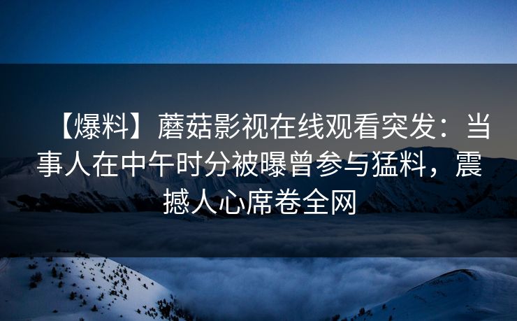 【爆料】蘑菇影视在线观看突发：当事人在中午时分被曝曾参与猛料，震撼人心席卷全网