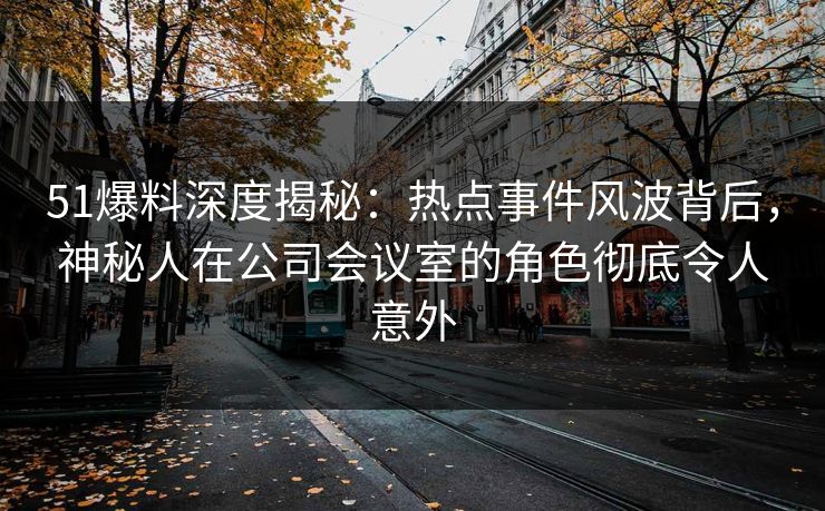 51爆料深度揭秘：热点事件风波背后，神秘人在公司会议室的角色彻底令人意外