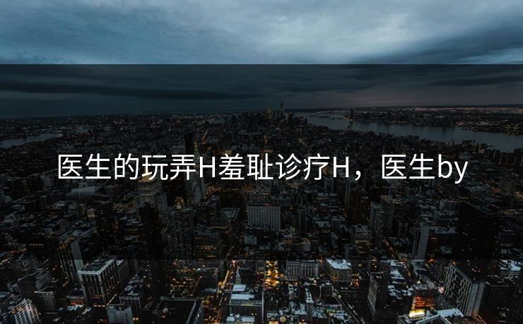 医生的玩弄H羞耻诊疗H，医生by