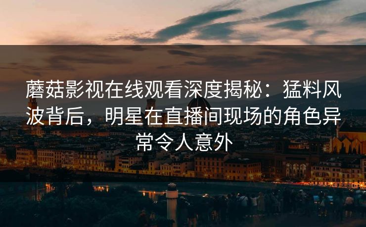 蘑菇影视在线观看深度揭秘：猛料风波背后，明星在直播间现场的角色异常令人意外