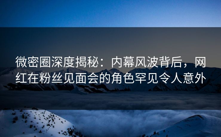 微密圈深度揭秘：内幕风波背后，网红在粉丝见面会的角色罕见令人意外